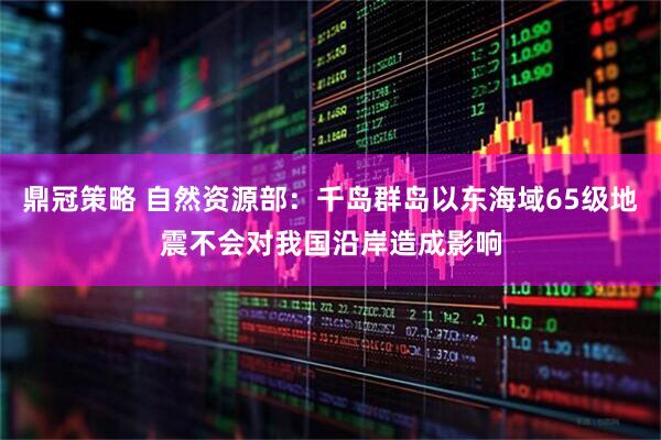 鼎冠策略 自然资源部：千岛群岛以东海域65级地震不会对我国沿岸造成影响