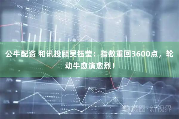 公牛配资 和讯投顾吴钰莹：指数重回3600点，轮动牛愈演愈烈！