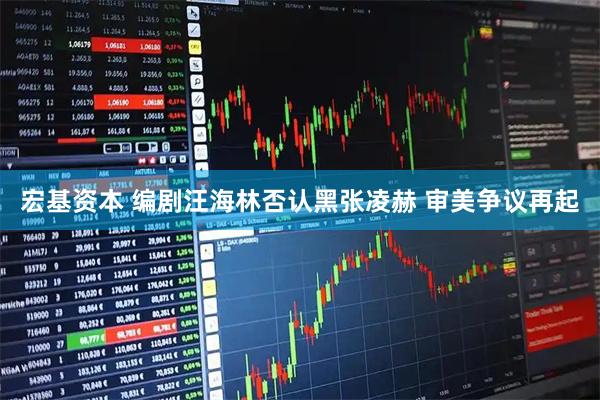 宏基资本 编剧汪海林否认黑张凌赫 审美争议再起