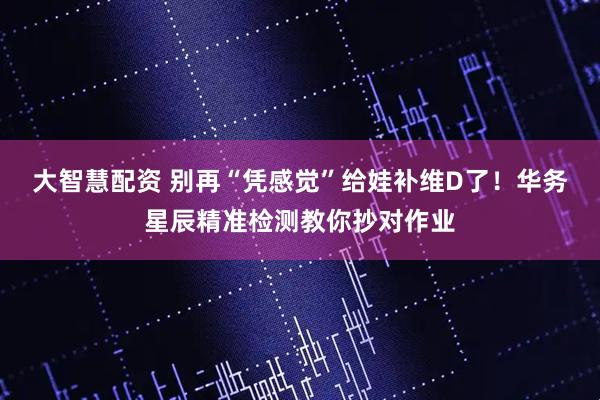 大智慧配资 别再“凭感觉”给娃补维D了！华务星辰精准检测教你抄对作业