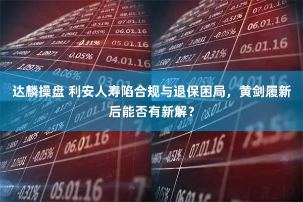 达麟操盘 利安人寿陷合规与退保困局，黄剑履新后能否有新解？