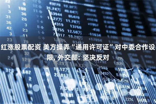 红涨股票配资 美方操弄“通用许可证”对中委合作设限, 外交部: 坚决反对