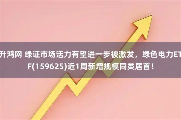 升鸿网 绿证市场活力有望进一步被激发，绿色电力ETF(159625)近1周新增规模同类居首！