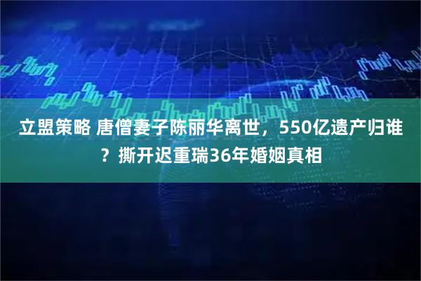 立盟策略 唐僧妻子陈丽华离世，550亿遗产归谁？撕开迟重瑞36年婚姻真相
