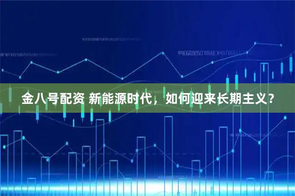 金八号配资 新能源时代，如何迎来长期主义？
